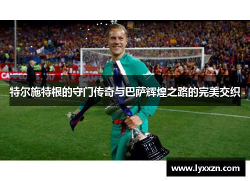 特尔施特根的守门传奇与巴萨辉煌之路的完美交织